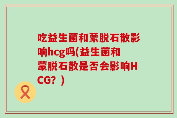 吃益生菌和蒙脱石散影响hcg吗(益生菌和蒙脱石散是否会影响HCG？)