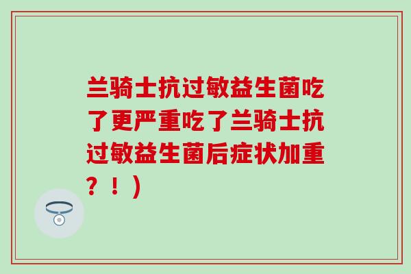 兰骑士抗过敏益生菌吃了更严重吃了兰骑士抗过敏益生菌后症状加重？！)