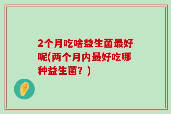 2个月吃啥益生菌最好呢(两个月内最好吃哪种益生菌？)