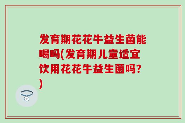 发育期花花牛益生菌能喝吗(发育期儿童适宜饮用花花牛益生菌吗？)