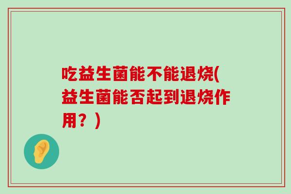 吃益生菌能不能退烧(益生菌能否起到退烧作用？)