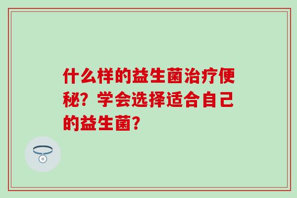 什么样的益生菌治疗便秘？学会选择适合自己的益生菌？