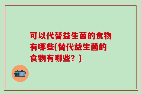 可以代替益生菌的食物有哪些(替代益生菌的食物有哪些？)