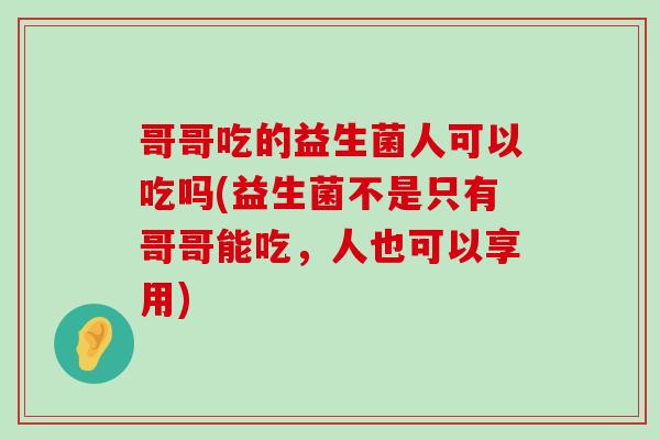 哥哥吃的益生菌人可以吃吗(益生菌不是只有哥哥能吃，人也可以享用)