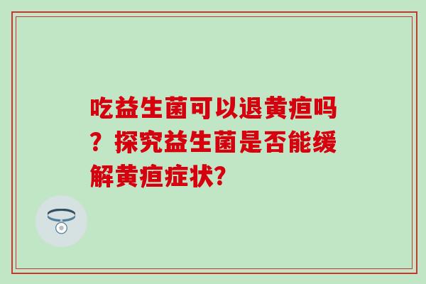 吃益生菌可以退黄疸吗?探究益生菌是否能缓解黄疸症状? 吃益生菌可以退黄疸吗?探究益生菌是否能缓解黄疸症状?