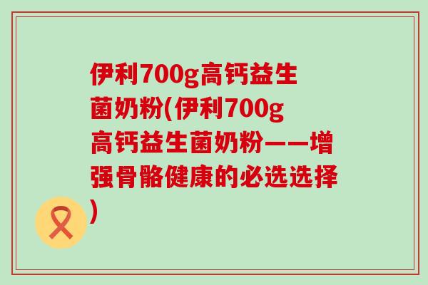伊利700g高钙益生菌奶粉(伊利700g高钙益生菌奶粉——增强骨骼健康的必选选择)