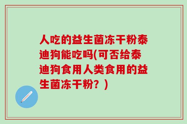 人吃的益生菌冻干粉泰迪狗能吃吗(可否给泰迪狗食用人类食用的益生菌冻干粉？)