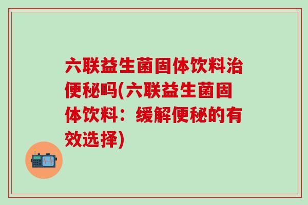 六联益生菌固体饮料治便秘吗(六联益生菌固体饮料：缓解便秘的有效选择)