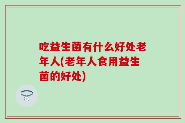 吃益生菌有什么好处老年人(老年人食用益生菌的好处) 吃益生菌有什么好处老年人(老年人食用益生菌的好处)