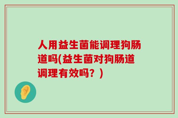 人用益生菌能调理狗肠道吗(益生菌对狗肠道调理有效吗？)
