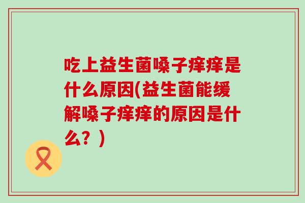 吃上益生菌嗓子痒痒是什么原因(益生菌能缓解嗓子痒痒的原因是什么?) 吃上益生菌嗓子痒痒是什么原因(益生菌能缓解嗓子痒痒的原因是什么?)