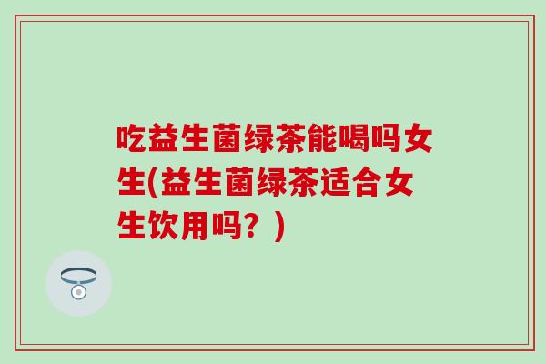 吃益生菌绿茶能喝吗女生(益生菌绿茶适合女生饮用吗?) 吃益生菌绿茶能喝吗女生(益生菌绿茶适合女生饮用吗?)