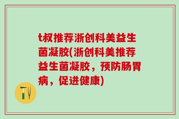 t叔推荐浙创科美益生菌凝胶(浙创科美推荐益生菌凝胶，预防肠胃病，促进健康)