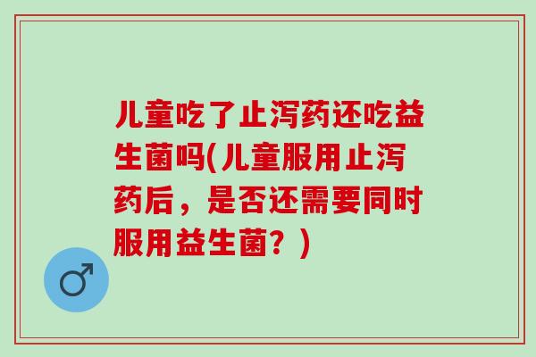 儿童吃了止泻药还吃益生菌吗(儿童服用止泻药后，是否还需要同时服用益生菌？)