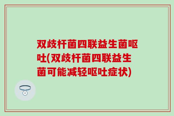 双歧杆菌四联益生菌呕吐(双歧杆菌四联益生菌可能减轻呕吐症状)