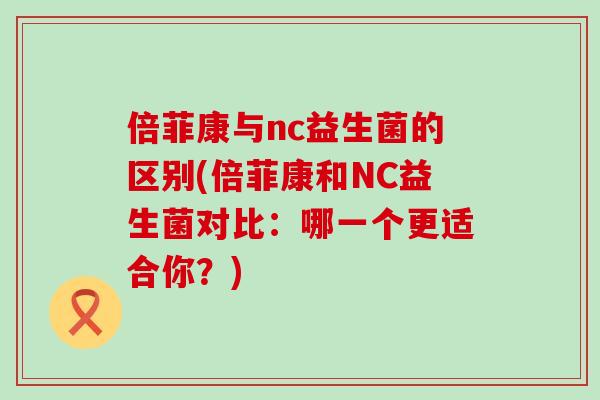 倍菲康与nc益生菌的区别(倍菲康和NC益生菌对比：哪一个更适合你？)