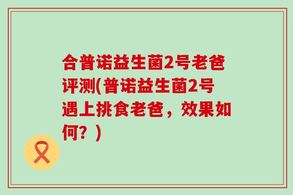 合普诺益生菌2号老爸评测(普诺益生菌2号遇上挑食老爸，效果如何？)