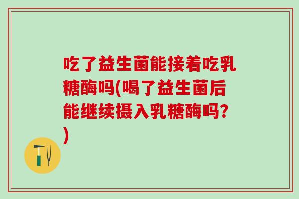 吃了益生菌能接着吃乳糖酶吗(喝了益生菌后能继续摄入乳糖酶吗？)