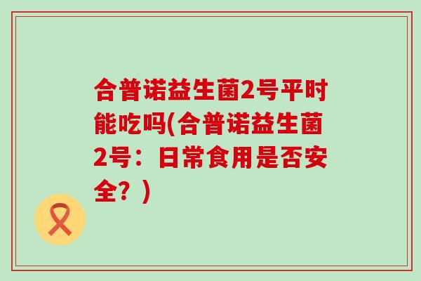 合普诺益生菌2号平时能吃吗(合普诺益生菌2号：日常食用是否安全？)