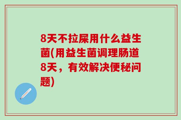 8天不拉屎用什么益生菌(用益生菌调理肠道8天，有效解决便秘问题)