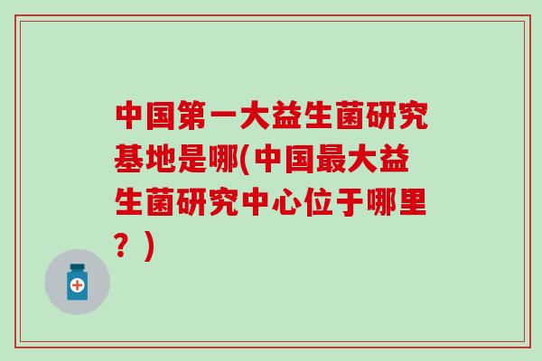 中国第一大益生菌研究基地是哪(中国最大益生菌研究中心位于哪里？)