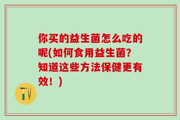你买的益生菌怎么吃的呢(如何食用益生菌？知道这些方法保健更有效！)