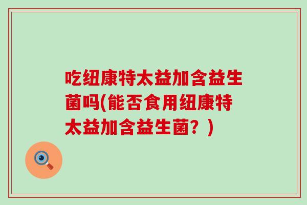 吃纽康特太益加含益生菌吗(能否食用纽康特太益加含益生菌？)
