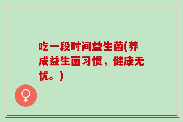 吃一段时间益生菌(养成益生菌习惯，健康无忧。)