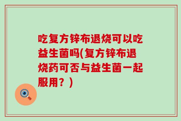 吃复方锌布退烧可以吃益生菌吗(复方锌布退烧药可否与益生菌一起服用？)
