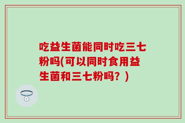 吃益生菌能同时吃三七粉吗(可以同时食用益生菌和三七粉吗？)