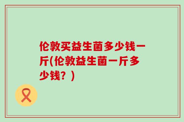 伦敦买益生菌多少钱一斤(伦敦益生菌一斤多少钱？)