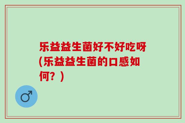 乐益益生菌好不好吃呀(乐益益生菌的口感如何？)
