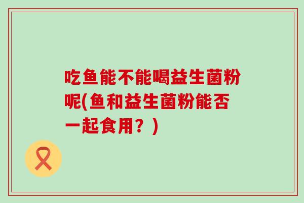 吃鱼能不能喝益生菌粉呢(鱼和益生菌粉能否一起食用？)
