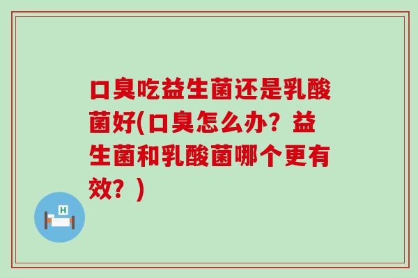 口臭吃益生菌还是乳酸菌好(口臭怎么办？益生菌和乳酸菌哪个更有效？)