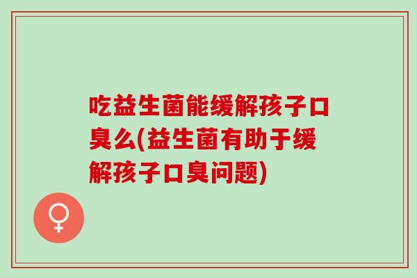 吃益生菌能缓解孩子口臭么(益生菌有助于缓解孩子口臭问题)