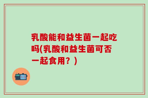 乳酸能和益生菌一起吃吗(乳酸和益生菌可否一起食用？)