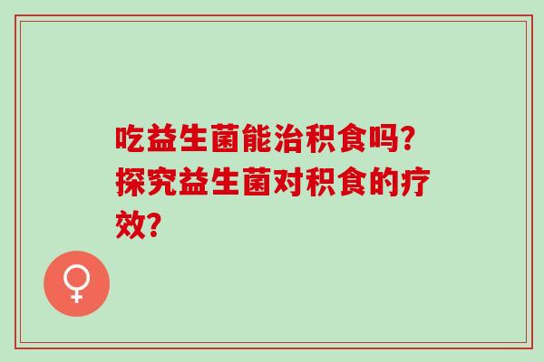 吃益生菌能治积食吗？探究益生菌对积食的疗效？