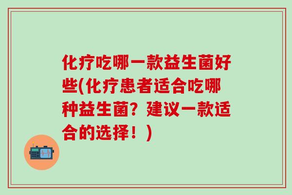 化疗吃哪一款益生菌好些(化疗患者适合吃哪种益生菌？建议一款适合的选择！)