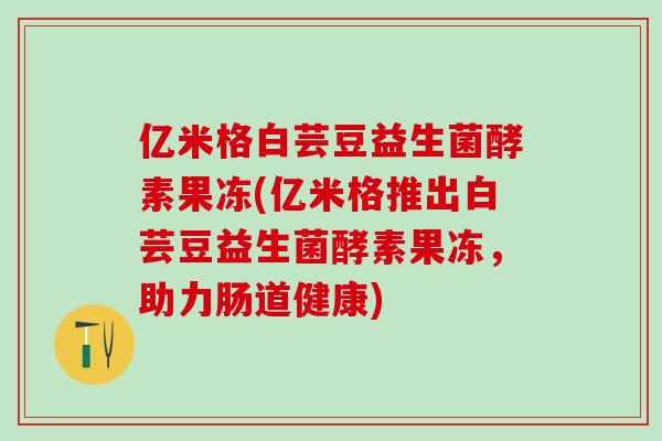 亿米格白芸豆益生菌酵素果冻(亿米格推出白芸豆益生菌酵素果冻，助力肠道健康)
