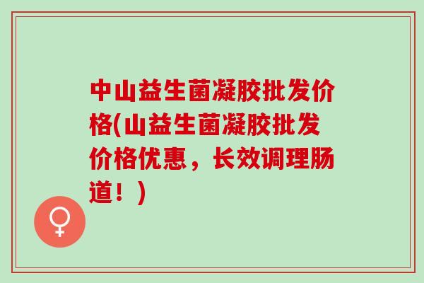 中山益生菌凝胶批发价格(山益生菌凝胶批发价格优惠，长效调理肠道！)