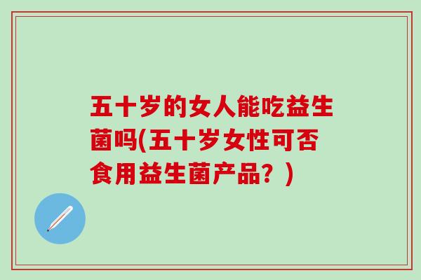 五十岁的女人能吃益生菌吗(五十岁女性可否食用益生菌产品？)