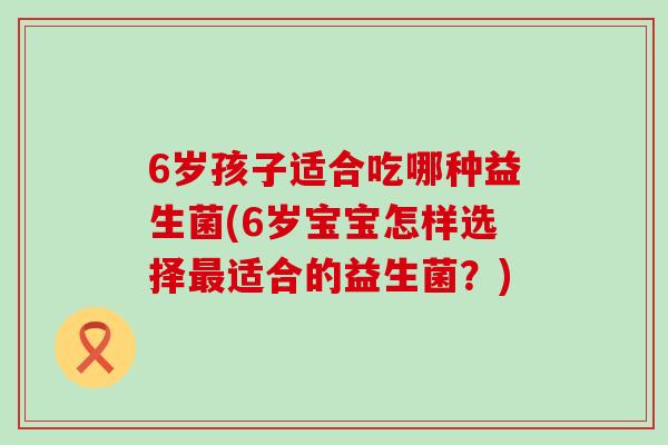 6岁孩子适合吃哪种益生菌(6岁宝宝怎样选择最适合的益生菌？)