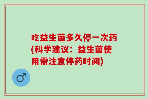 吃益生菌多久停一次药(科学建议：益生菌使用需注意停药时间)