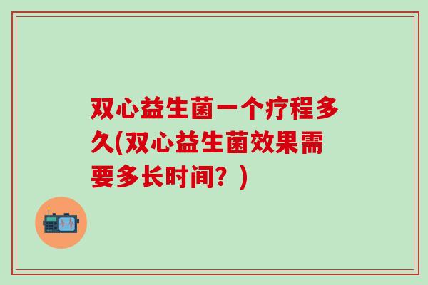 双心益生菌一个疗程多久(双心益生菌效果需要多长时间？)
