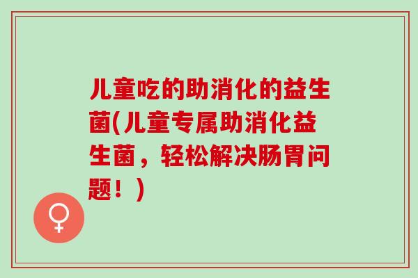 儿童吃的助消化的益生菌(儿童专属助消化益生菌，轻松解决肠胃问题！)