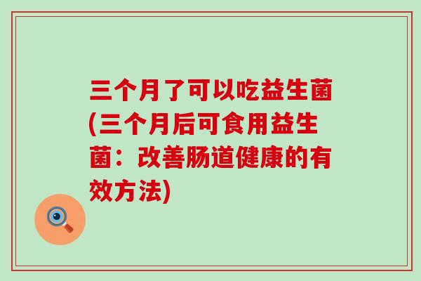 三个月了可以吃益生菌(三个月后可食用益生菌：改善肠道健康的有效方法)