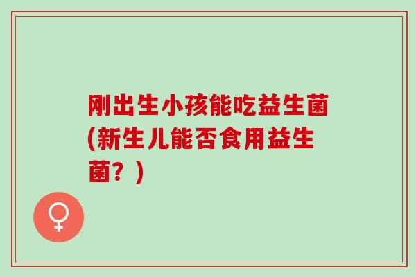 刚出生小孩能吃益生菌(新生儿能否食用益生菌？)