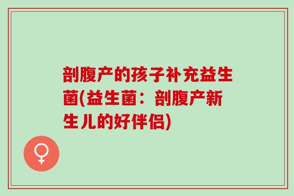 剖腹产的孩子补充益生菌(益生菌:剖腹产新生儿的好伴侣) 剖腹产的孩子补充益生菌(益生菌:剖腹产新生儿的好伴侣)