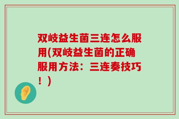 双岐益生菌三连怎么服用(双岐益生菌的正确服用方法：三连奏技巧！)
