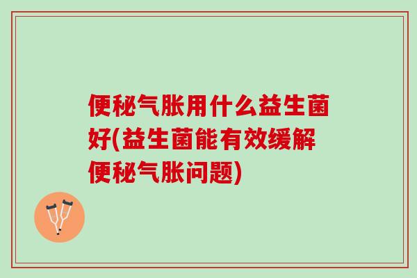 便秘气胀用什么益生菌好(益生菌能有效缓解便秘气胀问题)